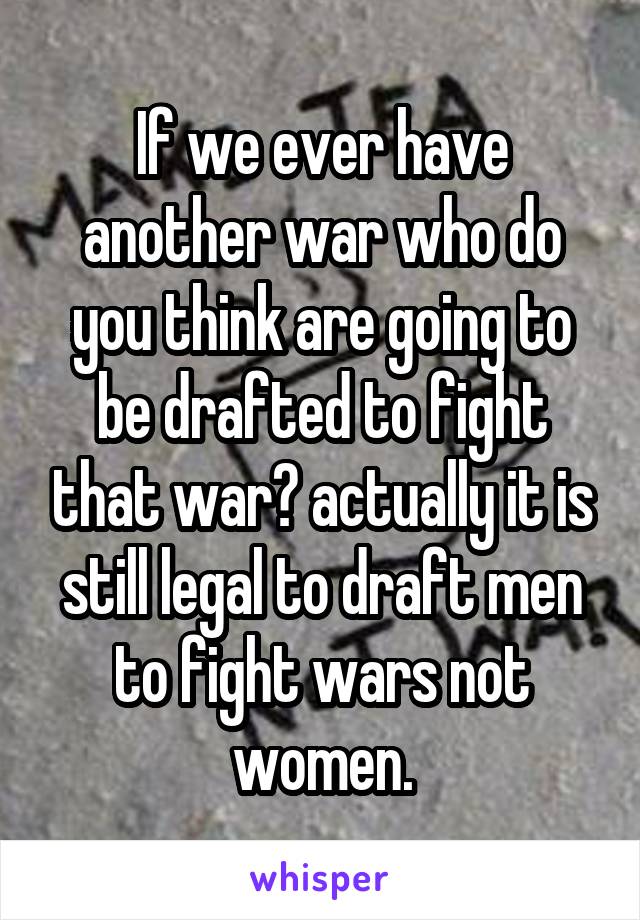 If we ever have another war who do you think are going to be drafted to fight that war? actually it is still legal to draft men to fight wars not women.