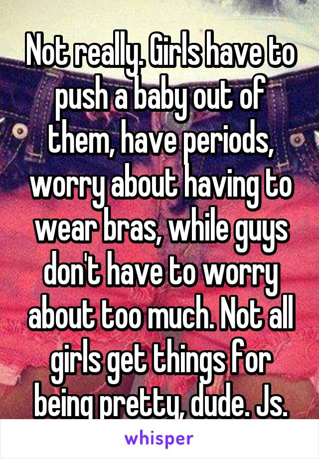 Not really. Girls have to push a baby out of them, have periods, worry about having to wear bras, while guys don't have to worry about too much. Not all girls get things for being pretty, dude. Js.