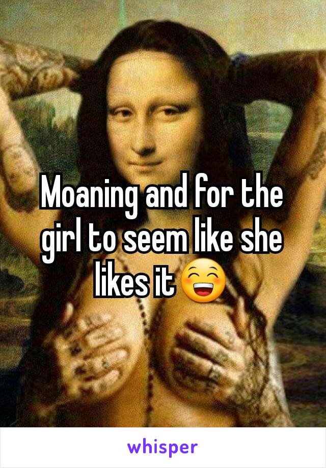 Moaning and for the girl to seem like she likes it😁