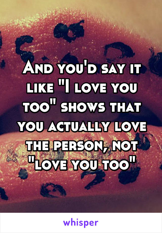 And you'd say it like "I love you too" shows that you actually love the person, not "love you too"