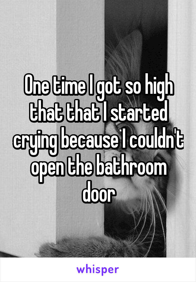 One time I got so high that that I started crying because I couldn't open the bathroom door