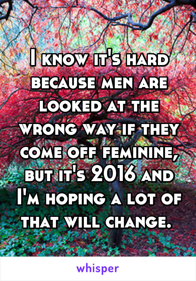 I know it's hard because men are looked at the wrong way if they come off feminine, but it's 2016 and I'm hoping a lot of that will change. 