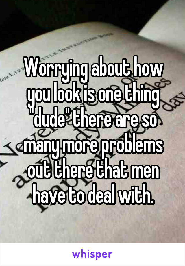 Worrying about how you look is one thing "dude" there are so many more problems out there that men have to deal with.