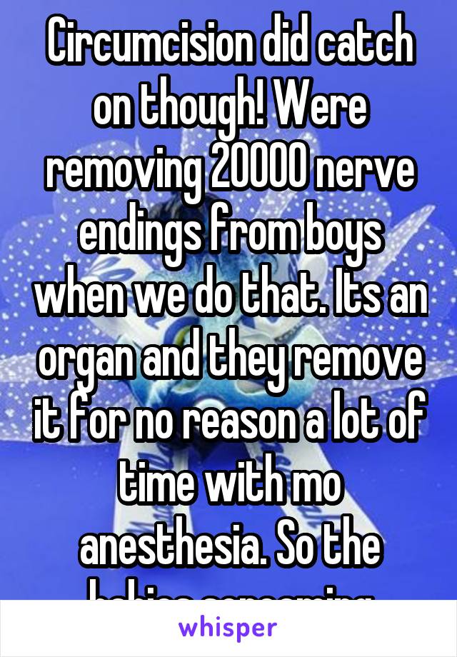 Circumcision did catch on though! Were removing 20000 nerve endings from boys when we do that. Its an organ and they remove it for no reason a lot of time with mo anesthesia. So the babies screaming