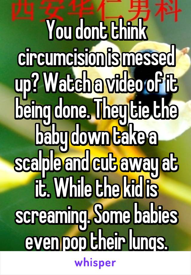 You dont think circumcision is messed up? Watch a video of it being done. They tie the baby down take a scalple and cut away at it. While the kid is screaming. Some babies even pop their lungs.