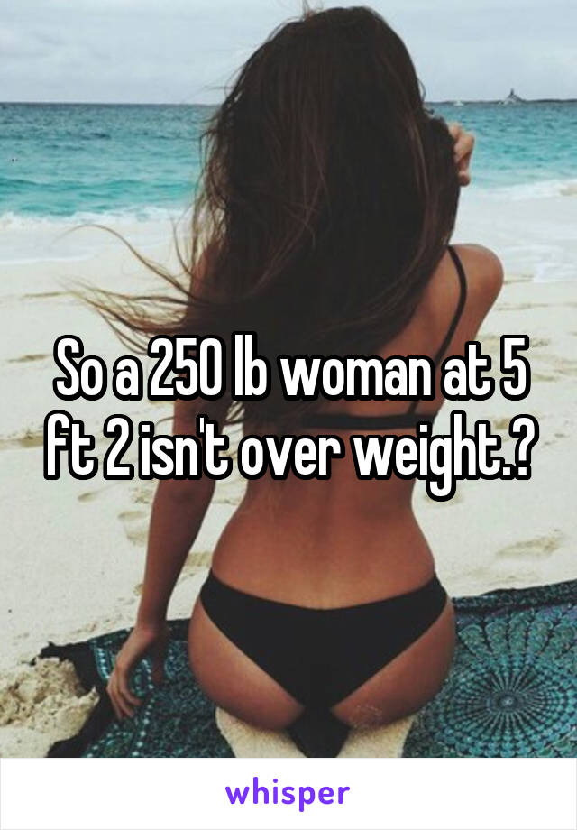 So a 250 lb woman at 5 ft 2 isn't over weight.?