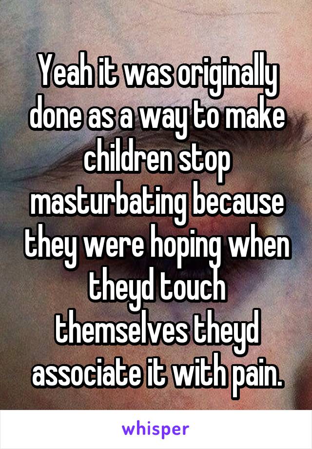 Yeah it was originally done as a way to make children stop masturbating because they were hoping when theyd touch themselves theyd associate it with pain.