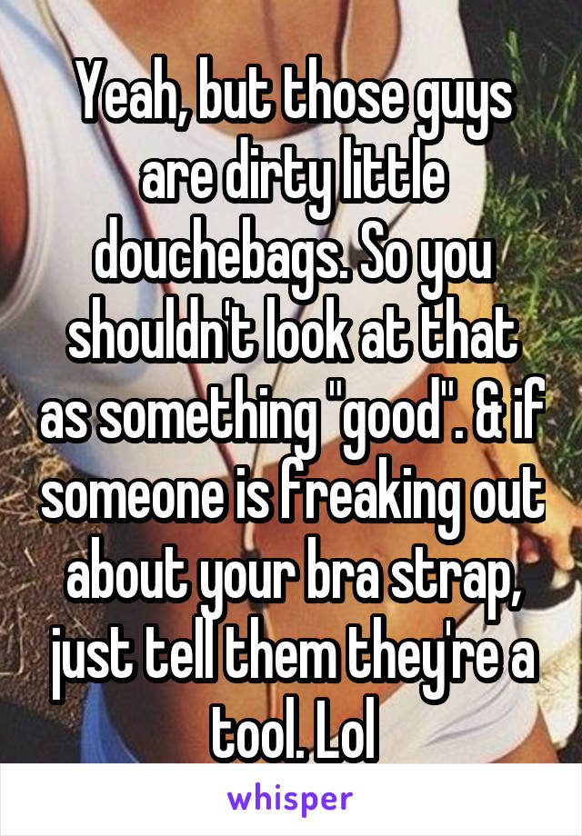 Yeah, but those guys are dirty little douchebags. So you shouldn't look at that as something "good". & if someone is freaking out about your bra strap, just tell them they're a tool. Lol