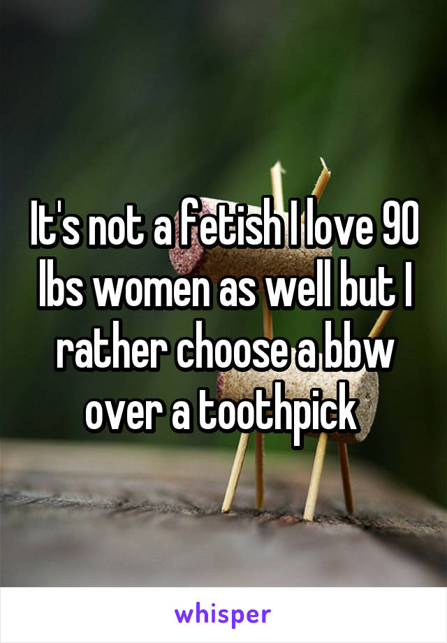 It's not a fetish I love 90 lbs women as well but I rather choose a bbw over a toothpick 