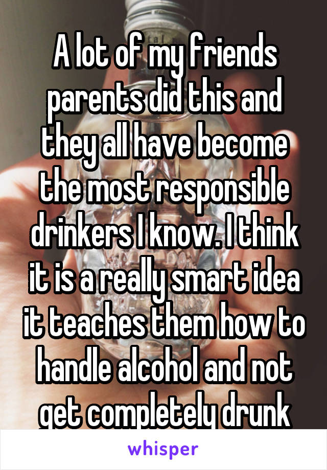 A lot of my friends parents did this and they all have become the most responsible drinkers I know. I think it is a really smart idea it teaches them how to handle alcohol and not get completely drunk