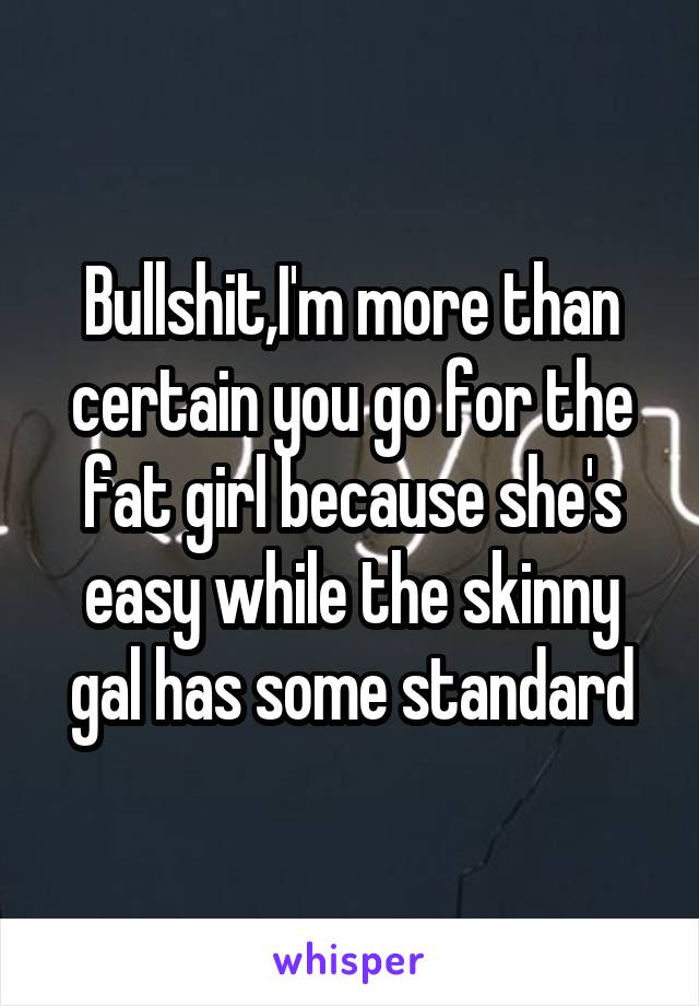 Bullshit,I'm more than certain you go for the fat girl because she's easy while the skinny gal has some standard