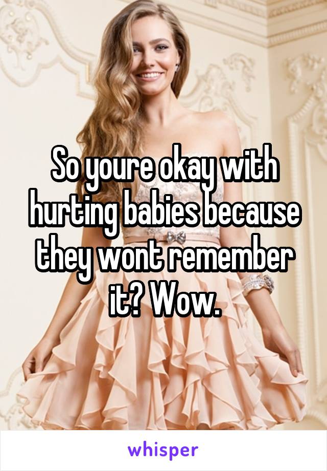 So youre okay with hurting babies because they wont remember it? Wow.