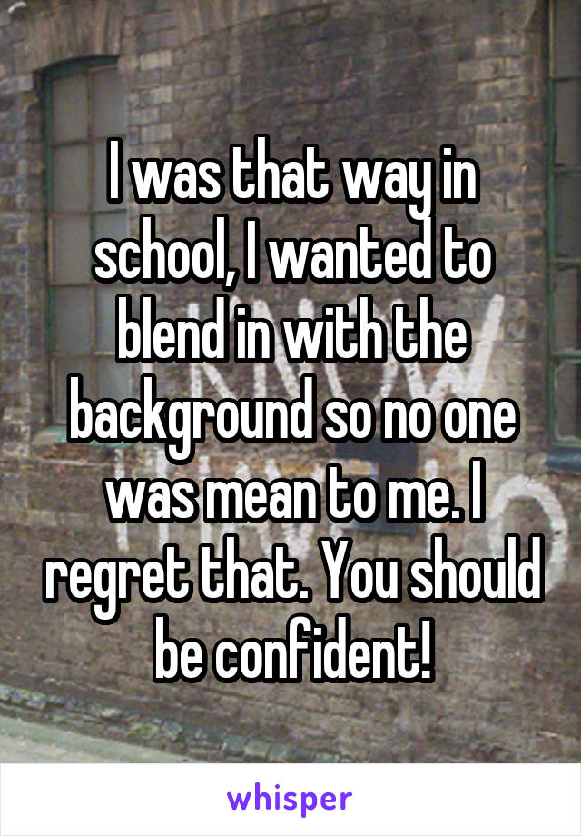 I was that way in school, I wanted to blend in with the background so no one was mean to me. I regret that. You should be confident!