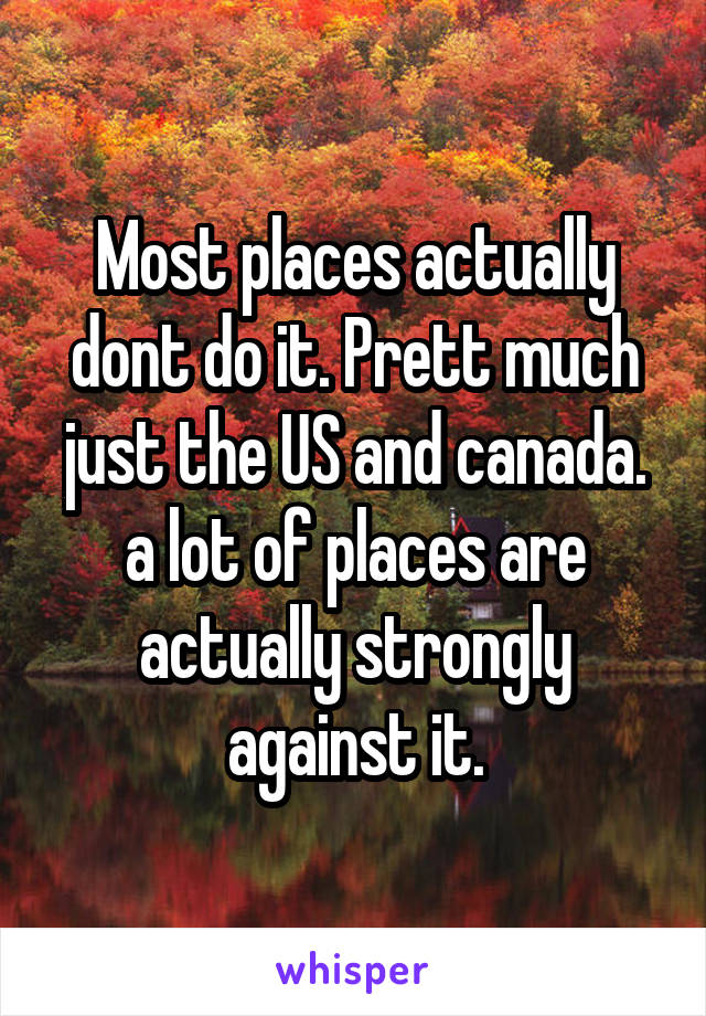 Most places actually dont do it. Prett much just the US and canada. a lot of places are actually strongly against it.