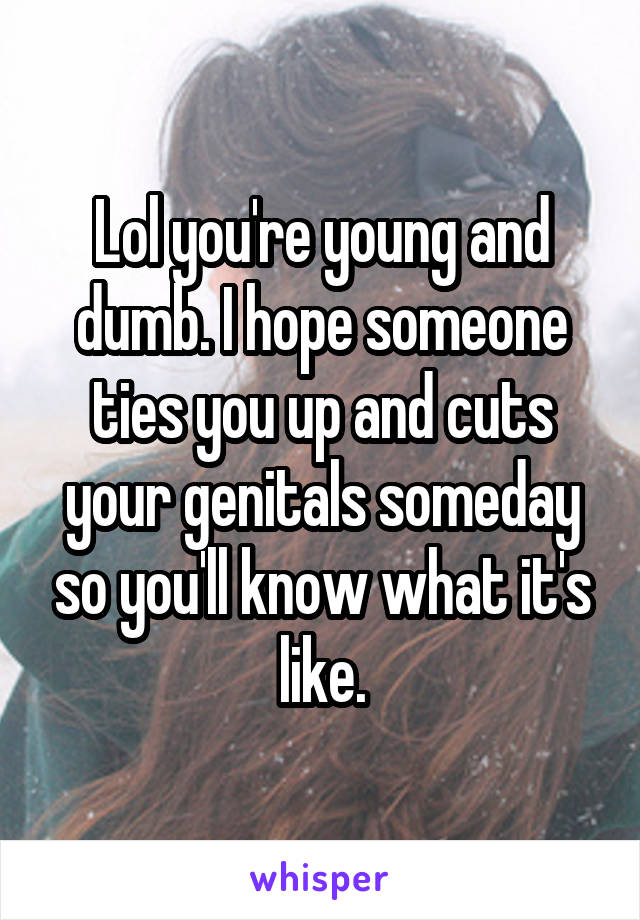 Lol you're young and dumb. I hope someone ties you up and cuts your genitals someday so you'll know what it's like.