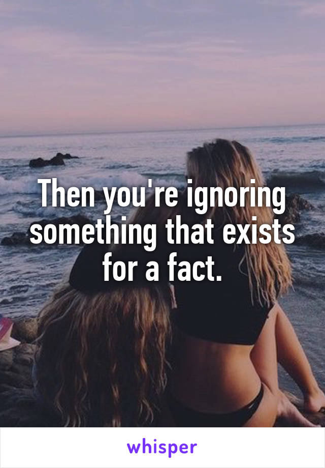 Then you're ignoring something that exists for a fact.