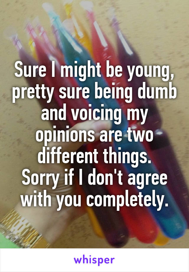 Sure I might be young, pretty sure being dumb and voicing my opinions are two different things.
Sorry if I don't agree with you completely.