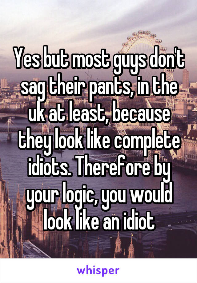 Yes but most guys don't sag their pants, in the uk at least, because they look like complete idiots. Therefore by your logic, you would look like an idiot