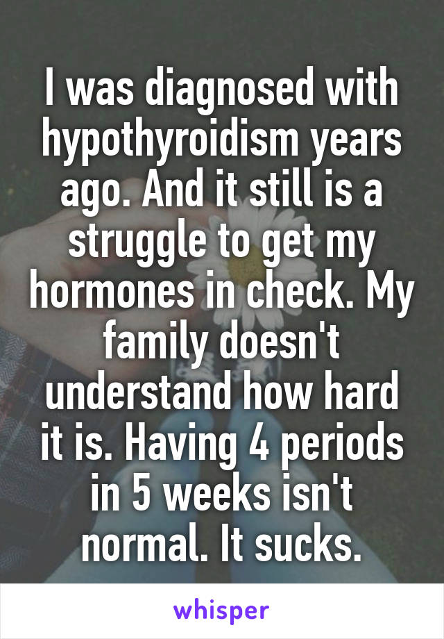 I was diagnosed with hypothyroidism years ago. And it still is a struggle to get my hormones in check. My family doesn't understand how hard it is. Having 4 periods in 5 weeks isn't normal. It sucks.