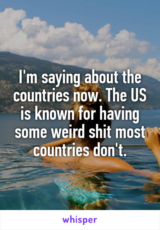 I'm saying about the countries now. The US is known for having some weird shit most countries don't.