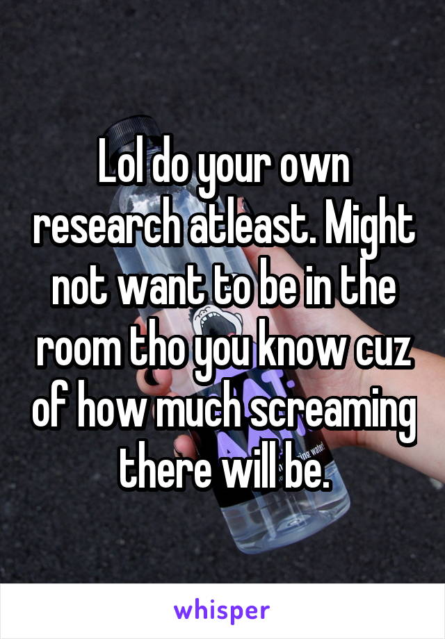 Lol do your own research atleast. Might not want to be in the room tho you know cuz of how much screaming there will be.