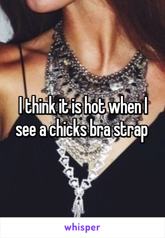 I think it is hot when I see a chicks bra strap 