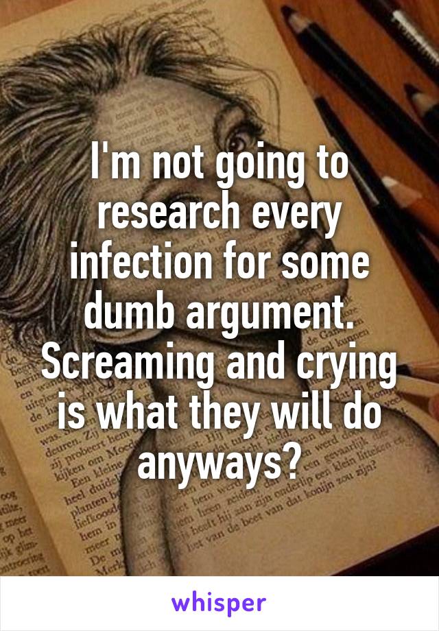 I'm not going to research every infection for some dumb argument.
Screaming and crying is what they will do anyways?