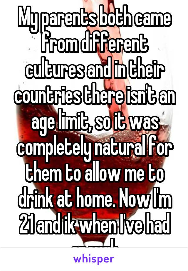 My parents both came from different cultures and in their countries there isn't an age limit, so it was completely natural for them to allow me to drink at home. Now I'm 21 and ik when I've had enough