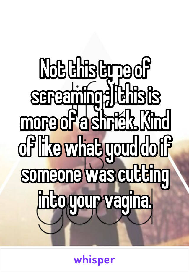 Not this type of screaming ;) this is more of a shriek. Kind of like what youd do if someone was cutting into your vagina.