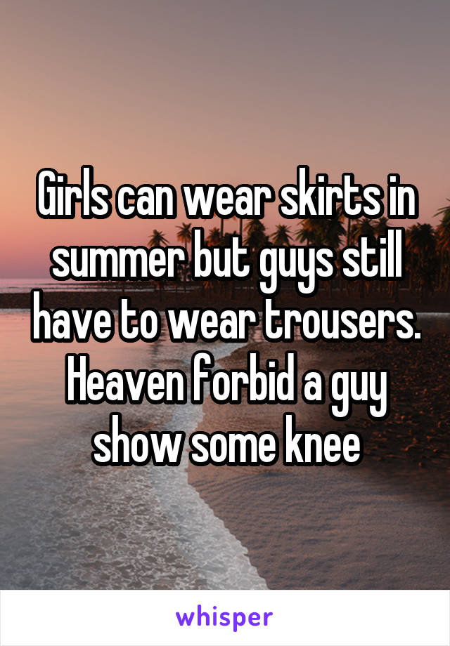 Girls can wear skirts in summer but guys still have to wear trousers. Heaven forbid a guy show some knee