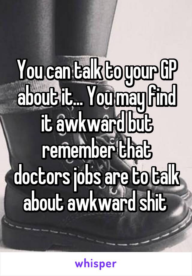 You can talk to your GP about it... You may find it awkward but remember that doctors jobs are to talk about awkward shit 