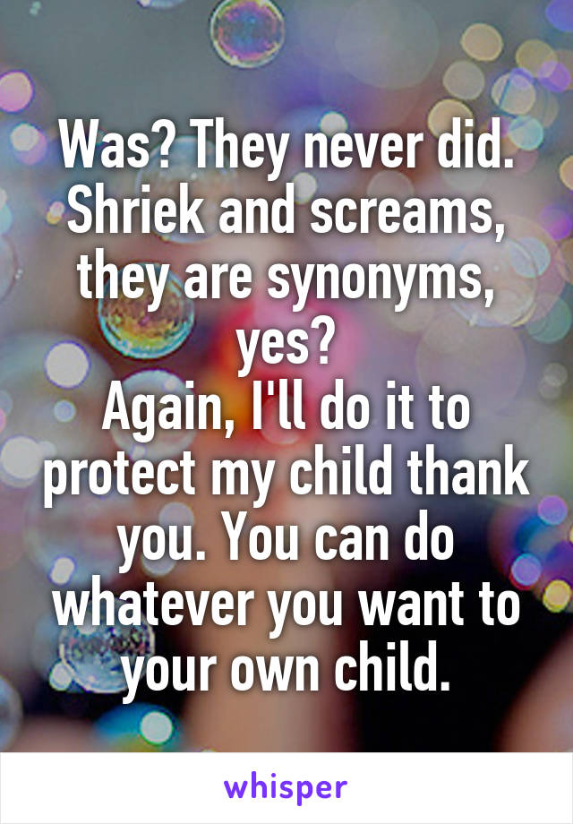 Was? They never did.
Shriek and screams, they are synonyms, yes?
Again, I'll do it to protect my child thank you. You can do whatever you want to your own child.