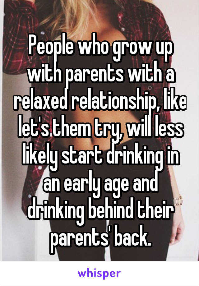 People who grow up with parents with a relaxed relationship, like let's them try, will less likely start drinking in an early age and drinking behind their parents' back.