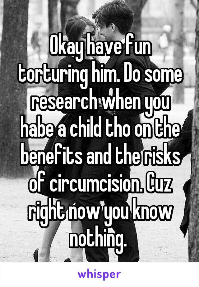 Okay have fun torturing him. Do some research when you habe a child tho on the benefits and the risks of circumcision. Cuz right now you know nothing. 