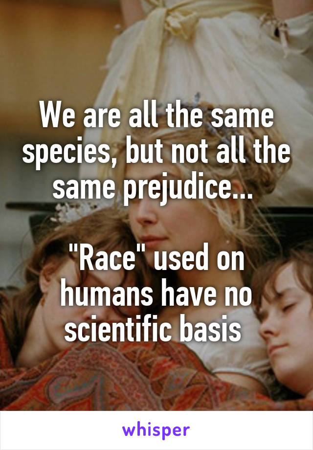 We are all the same species, but not all the same prejudice... 

"Race" used on humans have no scientific basis 