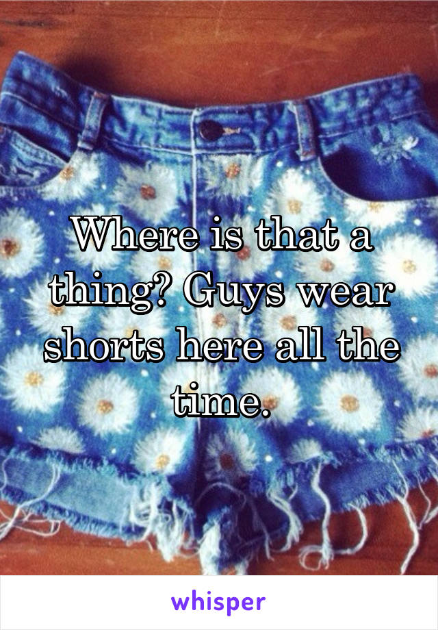 Where is that a thing? Guys wear shorts here all the time.