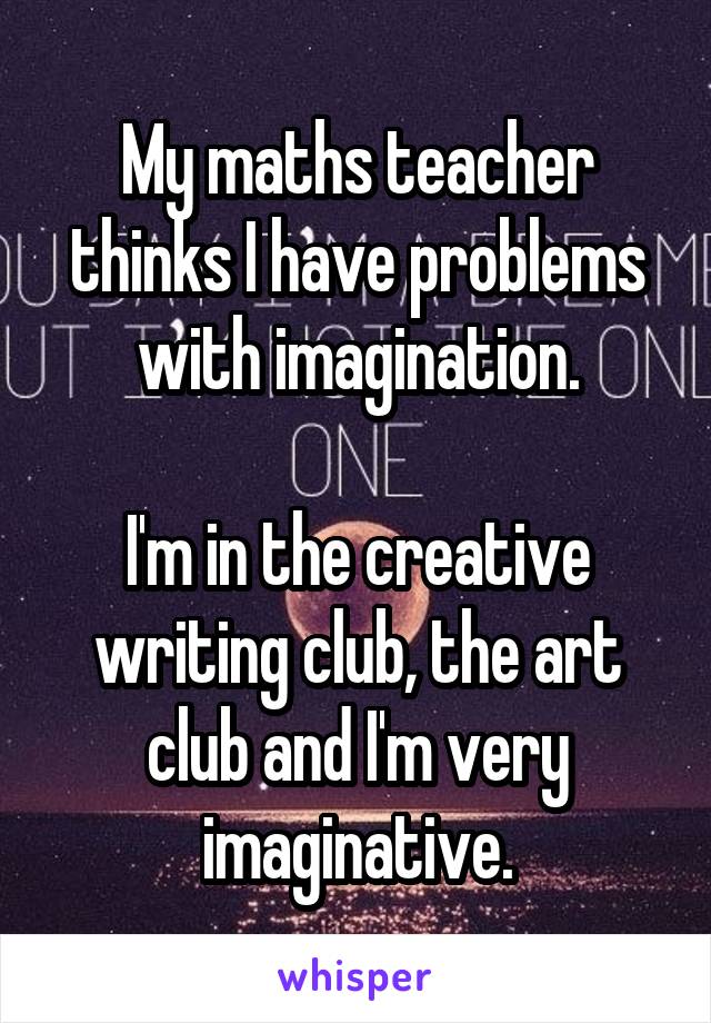 My maths teacher thinks I have problems with imagination.

I'm in the creative writing club, the art club and I'm very imaginative.