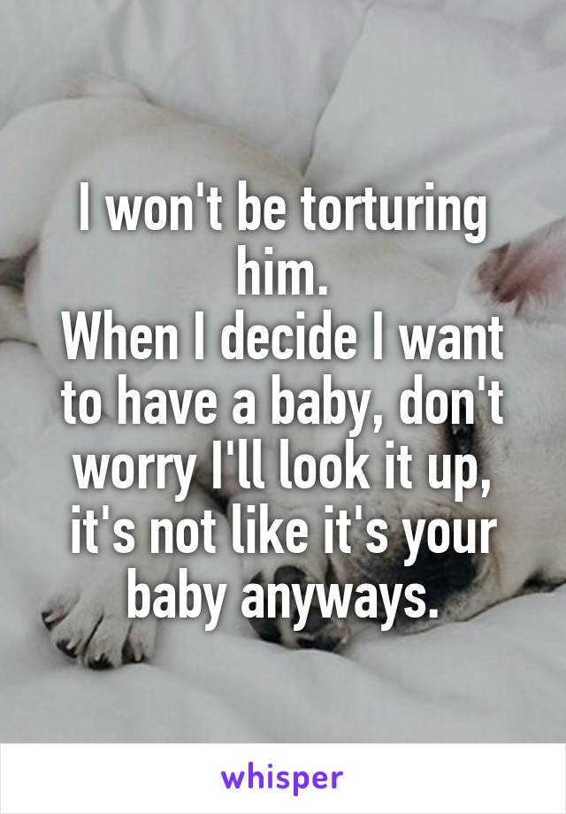 I won't be torturing him.
When I decide I want to have a baby, don't worry I'll look it up, it's not like it's your baby anyways.