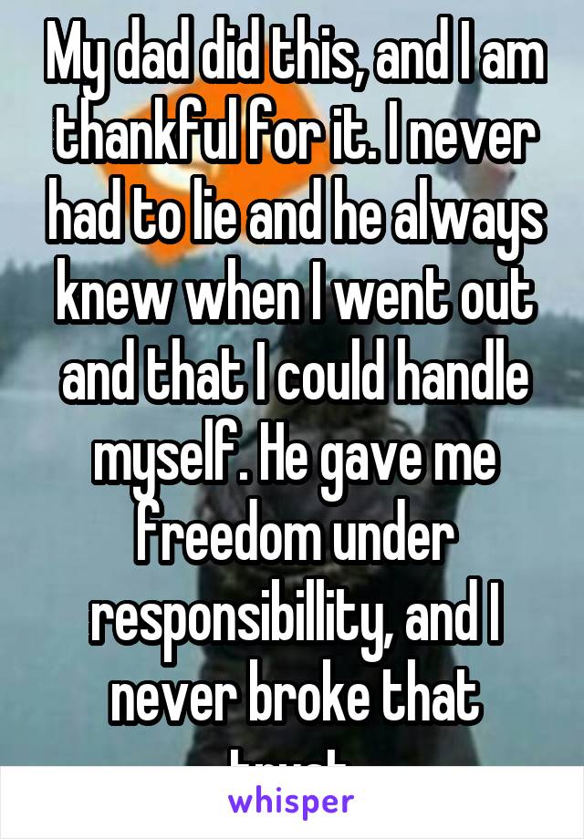 My dad did this, and I am thankful for it. I never had to lie and he always knew when I went out and that I could handle myself. He gave me freedom under responsibillity, and I never broke that trust.