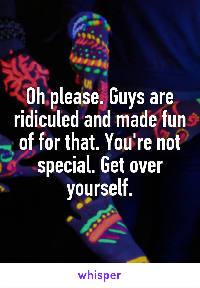 Oh please. Guys are ridiculed and made fun of for that. You're not special. Get over yourself.