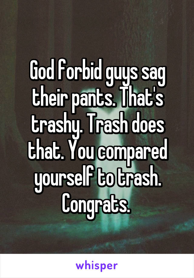 God forbid guys sag their pants. That's trashy. Trash does that. You compared yourself to trash. Congrats. 