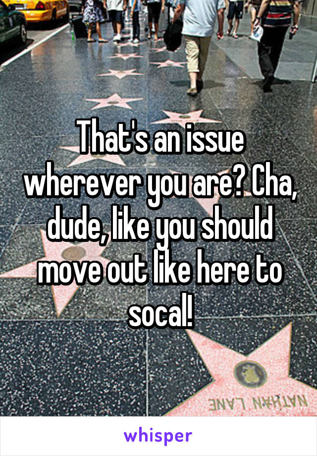 That's an issue wherever you are? Cha, dude, like you should move out like here to socal!