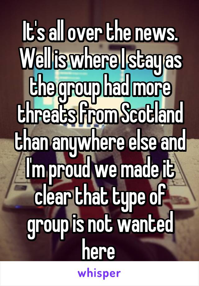 It's all over the news. Well is where I stay as the group had more threats from Scotland than anywhere else and I'm proud we made it clear that type of group is not wanted here 
