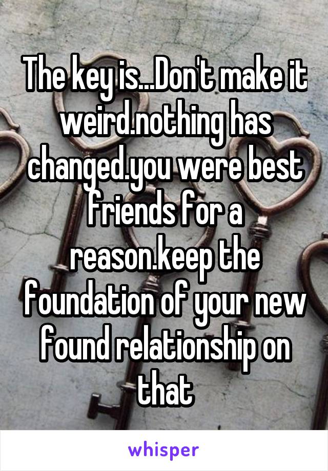 The key is...Don't make it weird.nothing has changed.you were best friends for a reason.keep the foundation of your new found relationship on that