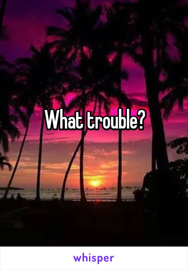 What trouble?
