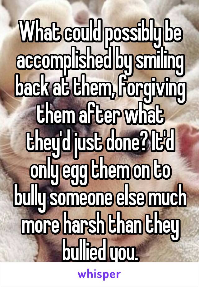 What could possibly be accomplished by smiling back at them, forgiving them after what they'd just done? It'd only egg them on to bully someone else much more harsh than they bullied you.