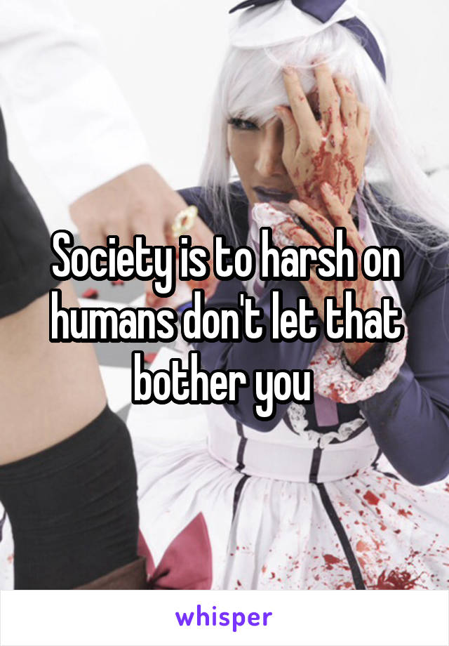 Society is to harsh on humans don't let that bother you 