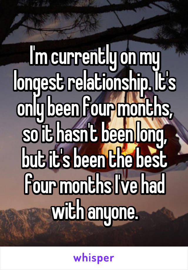 I'm currently on my longest relationship. It's only been four months, so it hasn't been long, but it's been the best four months I've had with anyone.