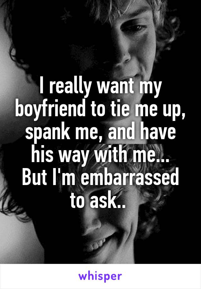 I really want my boyfriend to tie me up, spank me, and have his way with me...
But I'm embarrassed to ask.. 
