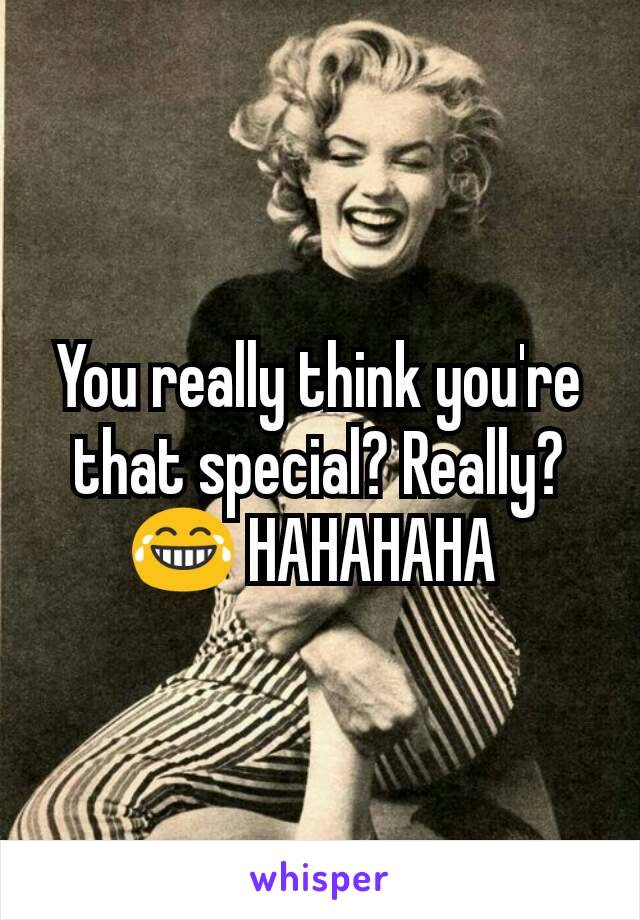 You really think you're that special? Really?😂 HAHAHAHA 